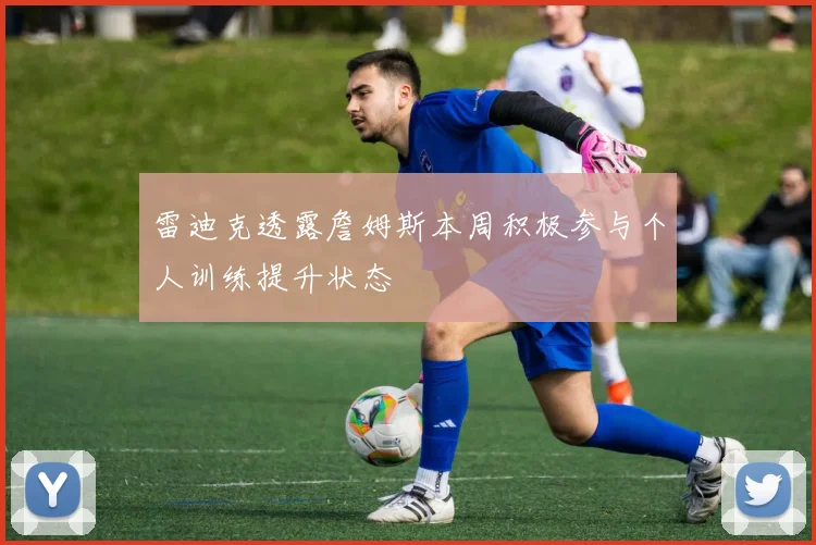 雷迪克透露詹姆斯本周积极参与个人训练提升状态