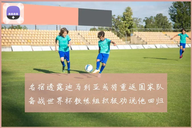 名宿透露迪马利亚或将重返国家队备战世界杯教练组积极劝说他回归