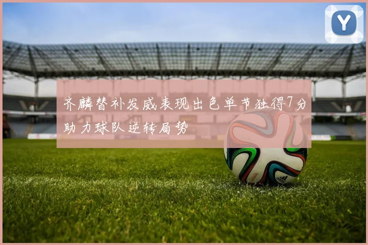 齐麟替补发威表现出色单节独得7分助力球队逆转局势