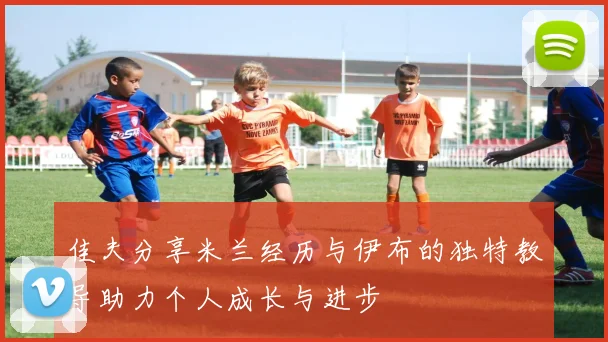 佳夫分享米兰经历与伊布的独特教导助力个人成长与进步