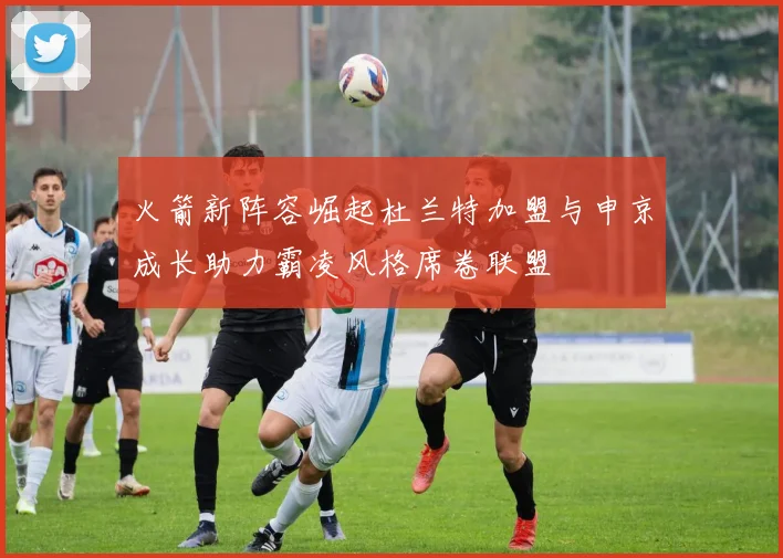火箭新阵容崛起杜兰特加盟与申京成长助力霸凌风格席卷联盟