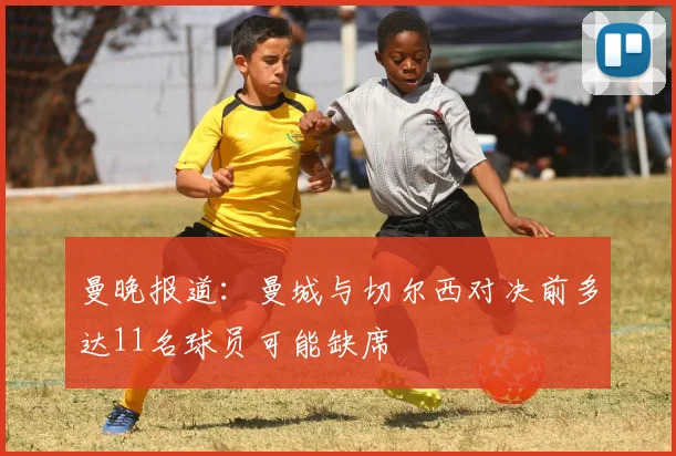 曼晚报道：曼城与切尔西对决前多达11名球员可能缺席