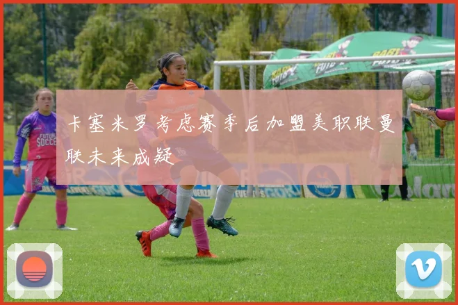卡塞米罗考虑赛季后加盟美职联曼联未来成疑