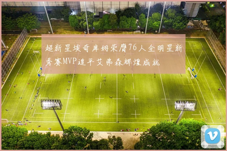 超新星埃奇库姆荣膺76人全明星新秀赛MVP追平艾弗森辉煌成就