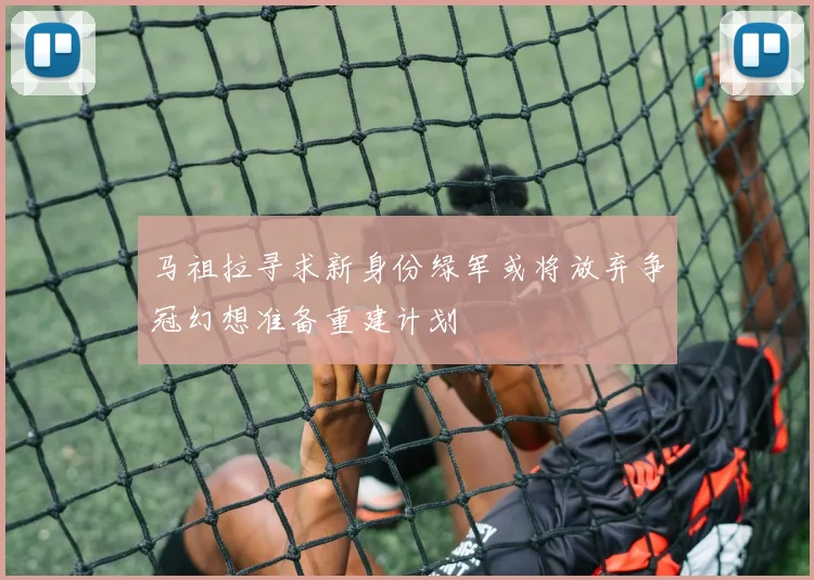 马祖拉寻求新身份绿军或将放弃争冠幻想准备重建计划