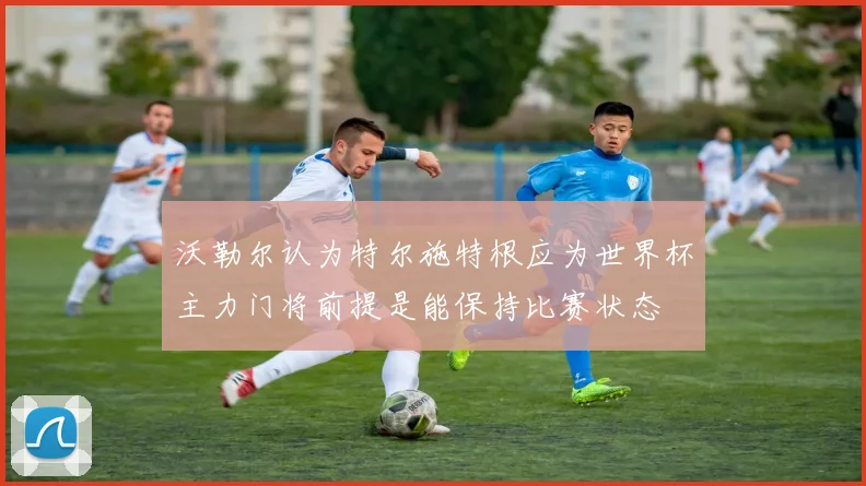 沃勒尔认为特尔施特根应为世界杯主力门将前提是能保持比赛状态