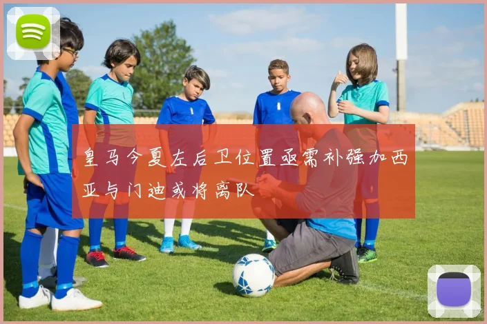 皇马今夏左后卫位置亟需补强加西亚与门迪或将离队