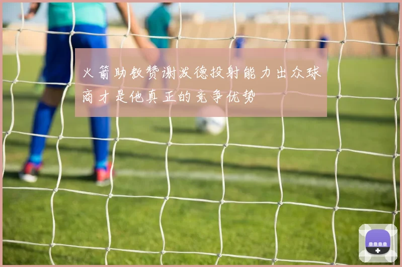火箭助教赞谢泼德投射能力出众球商才是他真正的竞争优势