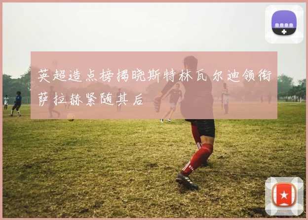 英超造点榜揭晓斯特林瓦尔迪领衔萨拉赫紧随其后