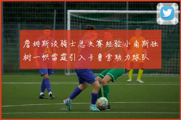 詹姆斯谈骑士总决赛经验小南斯独树一帜雷霆引入卡鲁索助力球队