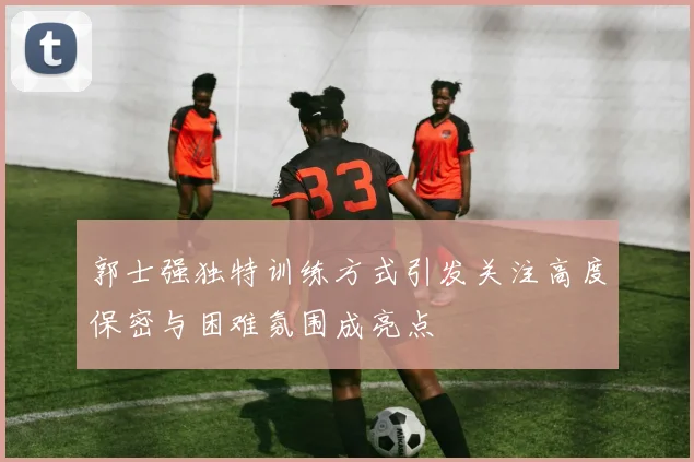 郭士强独特训练方式引发关注高度保密与困难氛围成亮点