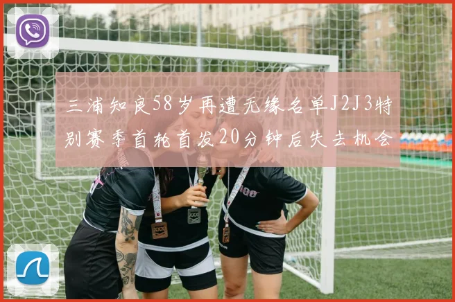 三浦知良58岁再遭无缘名单J2J3特别赛季首轮首发20分钟后失去机会