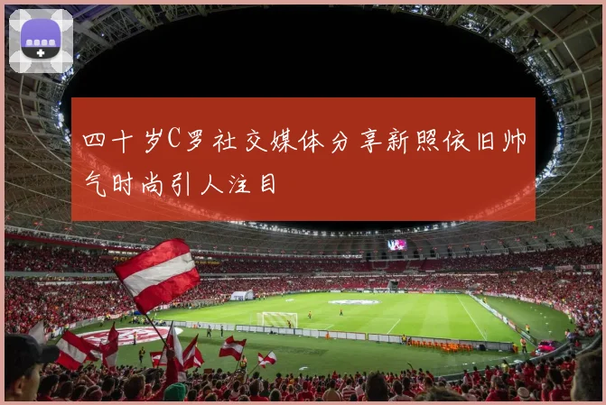 四十岁C罗社交媒体分享新照依旧帅气时尚引人注目