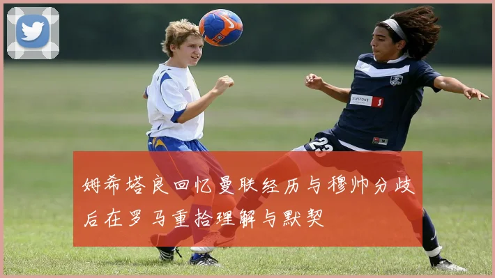姆希塔良回忆曼联经历与穆帅分歧后在罗马重拾理解与默契