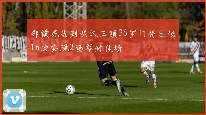 邵镤亮告别武汉三镇36岁门将出场16次实现2场零封佳绩