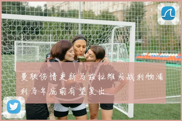 曼联伤情更新马兹拉维或战利物浦利马年底前有望复出