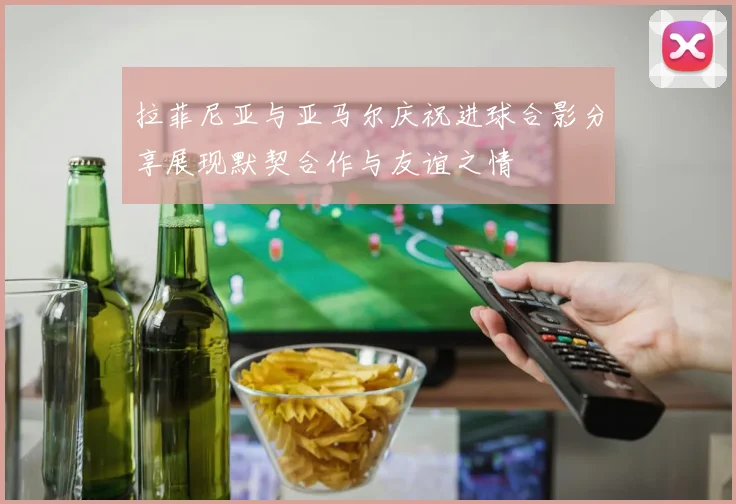 拉菲尼亚与亚马尔庆祝进球合影分享展现默契合作与友谊之情