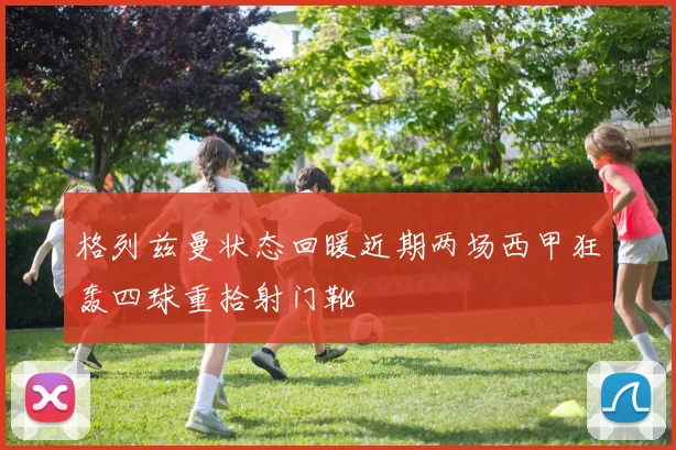 格列兹曼状态回暖近期两场西甲狂轰四球重拾射门靴