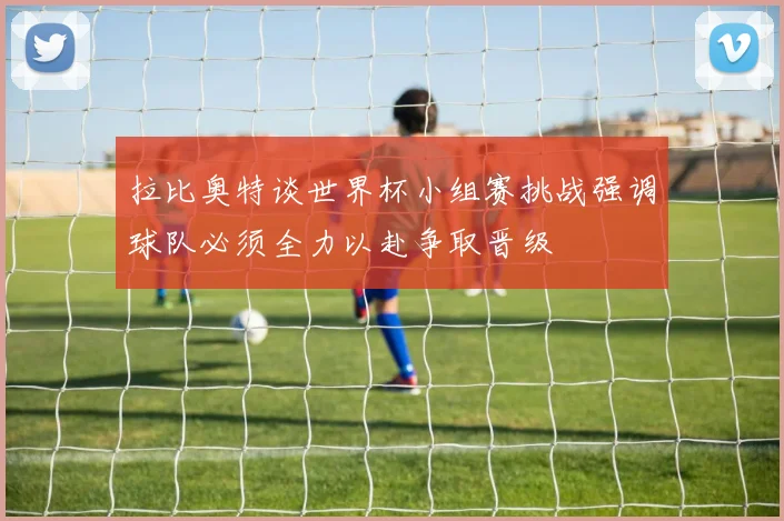 拉比奥特谈世界杯小组赛挑战强调球队必须全力以赴争取晋级