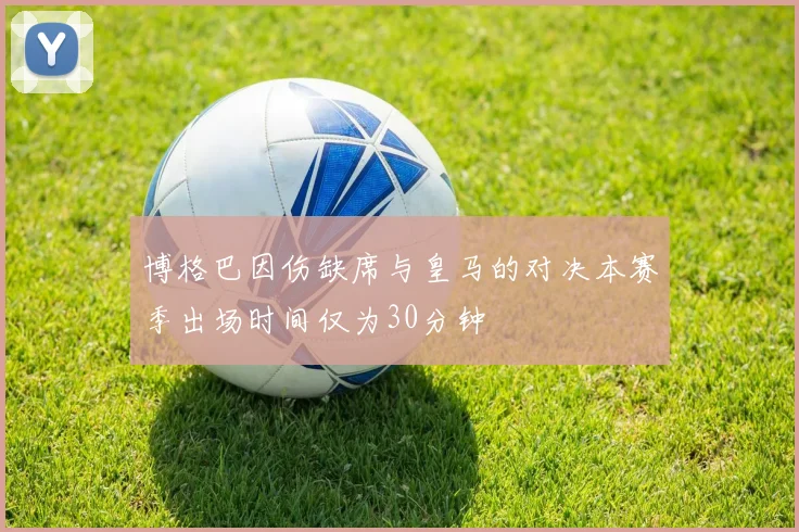 博格巴因伤缺席与皇马的对决本赛季出场时间仅为30分钟