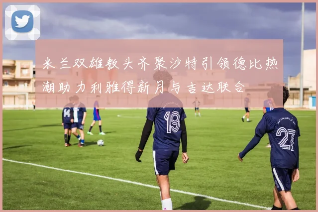 米兰双雄教头齐聚沙特引领德比热潮助力利雅得新月与吉达联合