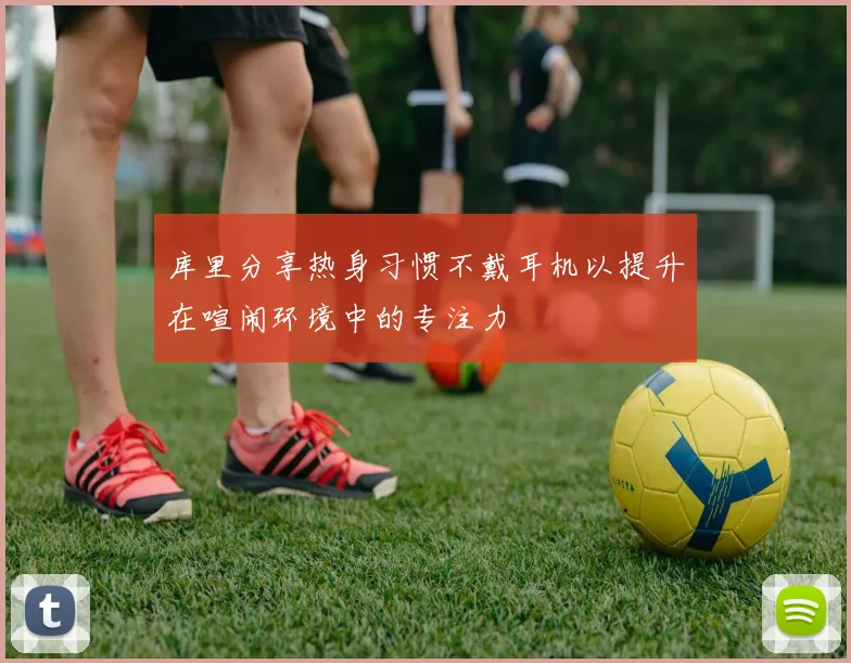 库里分享热身习惯不戴耳机以提升在喧闹环境中的专注力