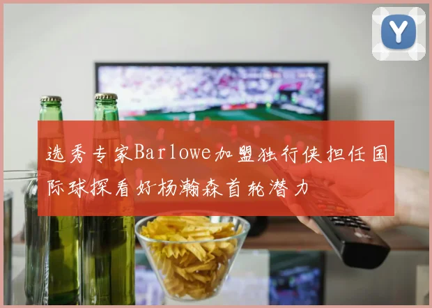 选秀专家Barlowe加盟独行侠担任国际球探看好杨瀚森首轮潜力