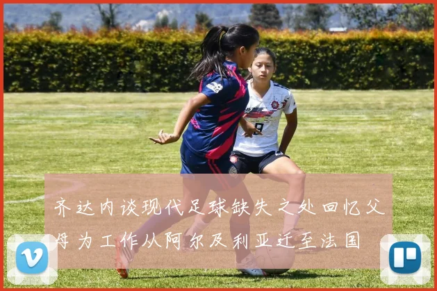 齐达内谈现代足球缺失之处回忆父母为工作从阿尔及利亚迁至法国