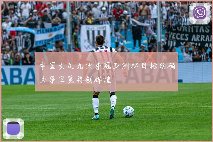 中国女足九次夺冠亚洲杯目标明确力争卫冕再创辉煌
