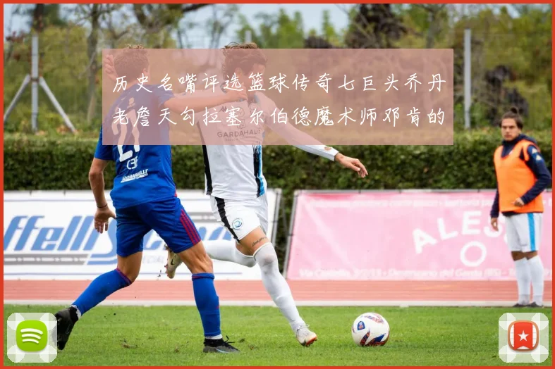历史名嘴评选篮球传奇七巨头乔丹老詹天勾拉塞尔伯德魔术师邓肯的巅峰之路
