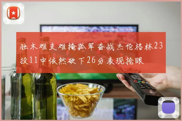 独木难支难掩孤军奋战杰伦格林23投11中依然砍下26分表现抢眼