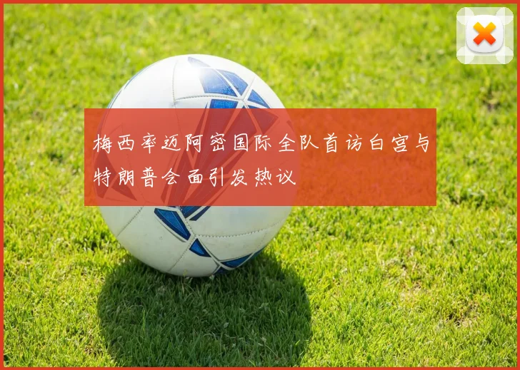 梅西率迈阿密国际全队首访白宫与特朗普会面引发热议